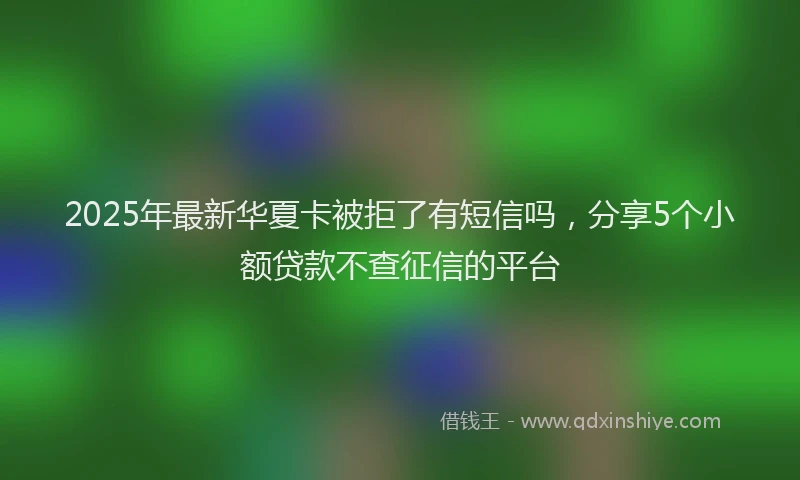 2025年最新华夏卡被拒了有短信吗，分享5个小额贷款不查征信的平台