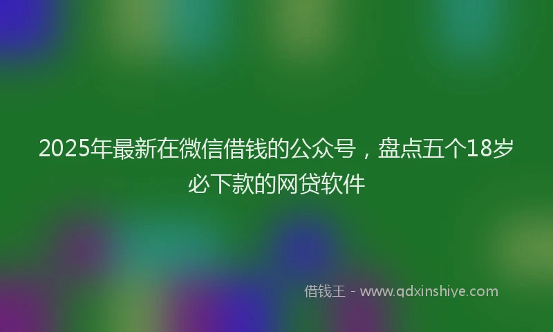 2025年最新在微信借钱的公众号，盘点五个18岁必下款的网贷软件