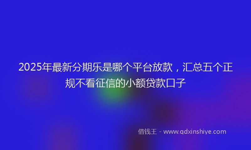 2025年最新分期乐是哪个平台放款，汇总五个正规不看征信的小额贷款口子