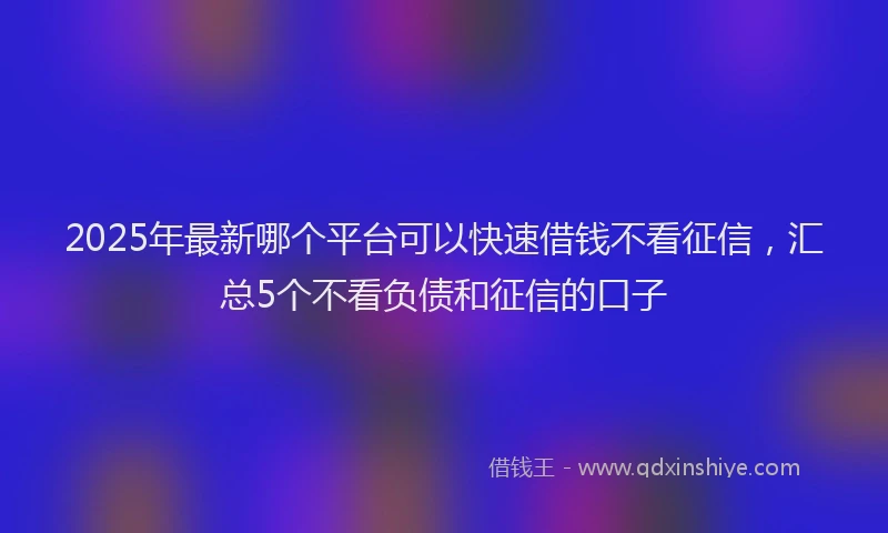 2025年最新哪个平台可以快速借钱不看征信，汇总5个不看负债和征信的口子