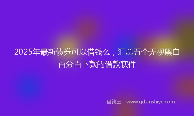 2025年最新债券可以借钱么，汇总五个无视黑白百分百下款的借款软件
