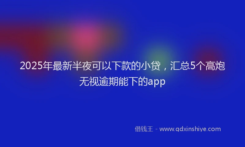 2025年最新半夜可以下款的小贷，汇总5个高炮无视逾期能下的app