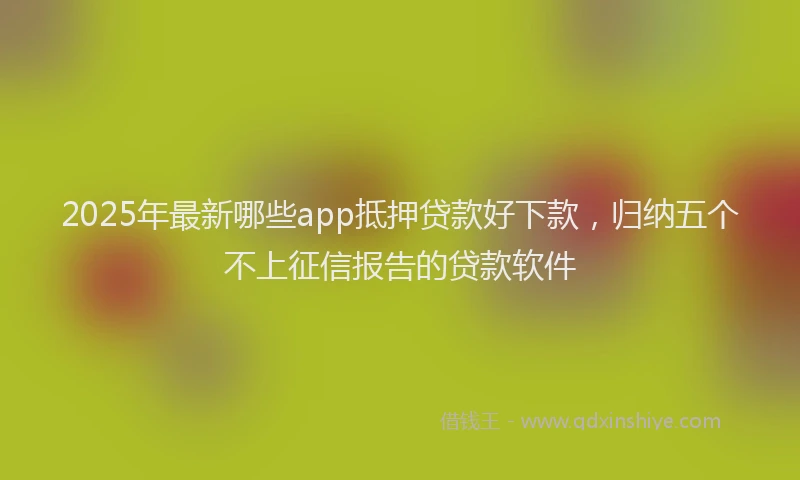 2025年最新哪些app抵押贷款好下款，归纳五个不上征信报告的贷款软件