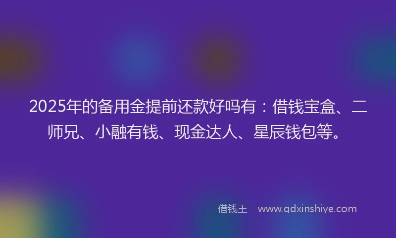 2025年的备用金提前还款好吗有：借钱宝盒、二师兄、小融有钱、现金达人、星辰钱包等。