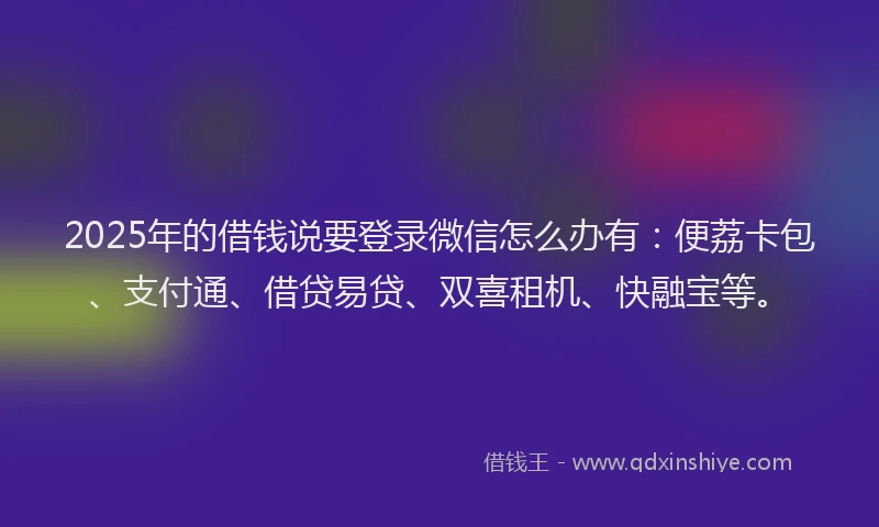 2025年的借钱说要登录微信怎么办有：便荔卡包、支付通、借贷易贷、双喜租机、快融宝等。