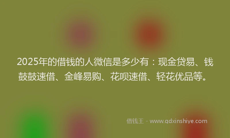 2025年的借钱的人微信是多少有：现金贷易、钱鼓鼓速借、金峰易购、花呗速借、轻花优品等。