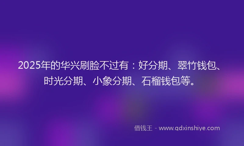 2025年的华兴刷脸不过有：好分期、翠竹钱包、时光分期、小象分期、石榴钱包等。