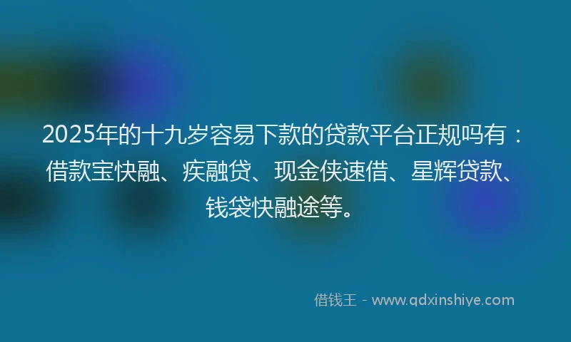 2025年的十九岁容易下款的贷款平台正规吗有：借款宝快融、疾融贷、现金侠速借、星辉贷款、钱袋快融途等。
