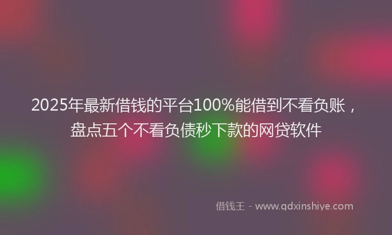 2025年最新借钱的平台100%能借到不看负账，盘点五个不看负债秒下款的网贷软件
