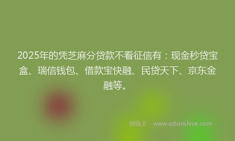 2025年的凭芝麻分贷款不看征信有：现金秒贷宝盒、瑞信钱包、借款宝快融、民贷天下、京东金融等。