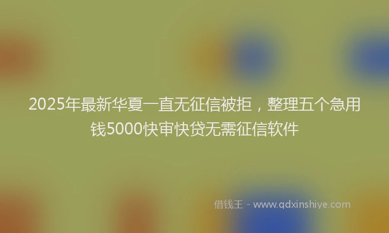 2025年最新华夏一直无征信被拒，整理五个急用钱5000快审快贷无需征信软件