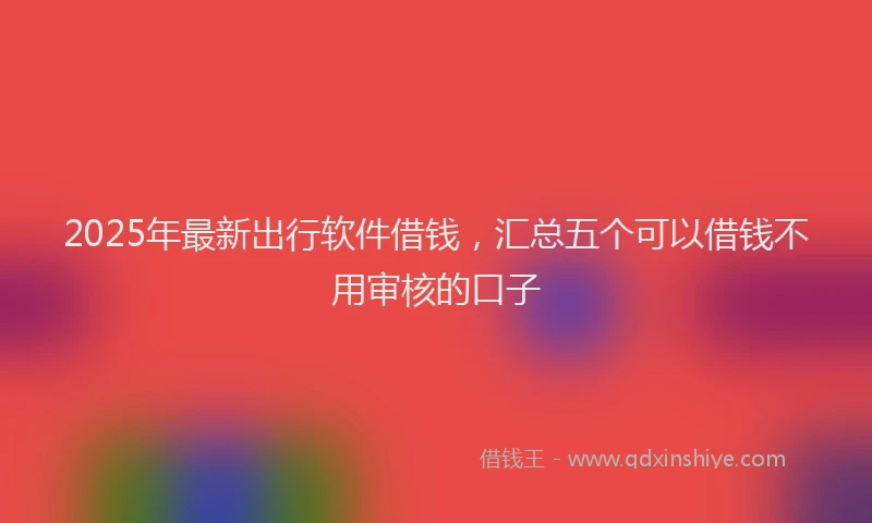 2025年最新出行软件借钱，汇总五个可以借钱不用审核的口子