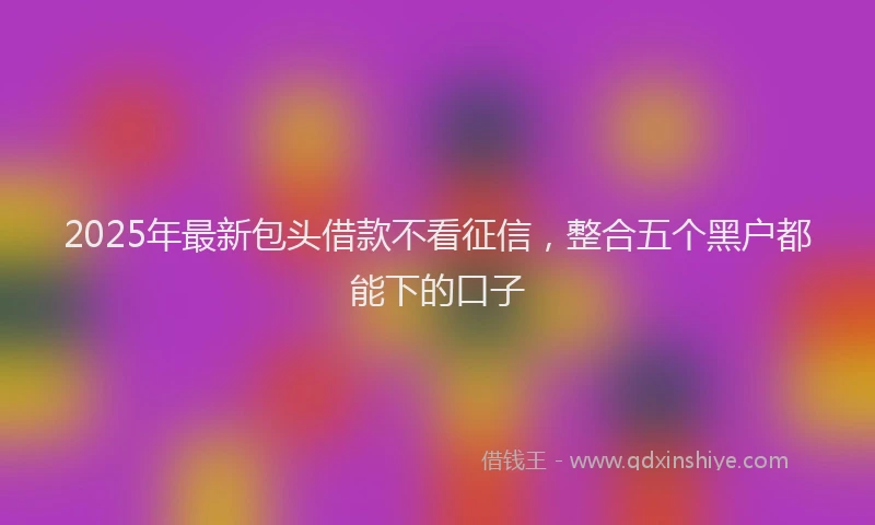 2025年最新包头借款不看征信，整合五个黑户都能下的口子