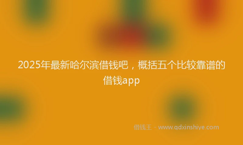 2025年最新哈尔滨借钱吧，概括五个比较靠谱的借钱app