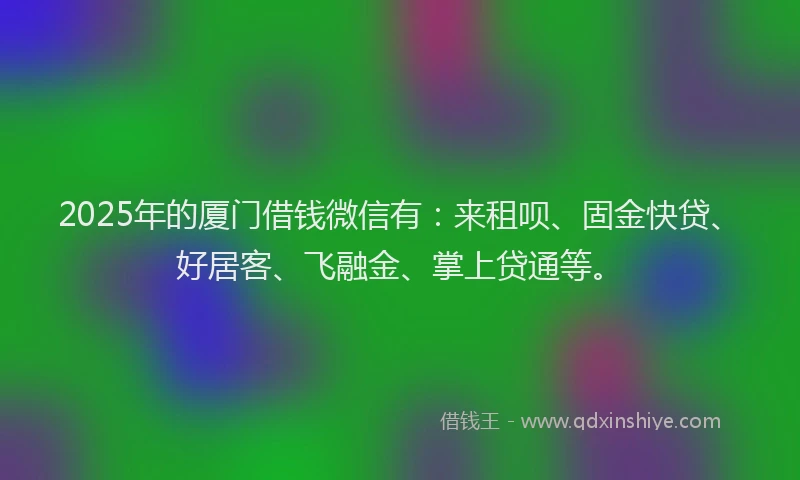 2025年的厦门借钱微信有：来租呗、固金快贷、好居客、飞融金、掌上贷通等。