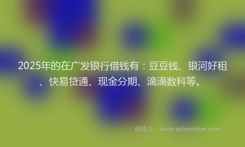 2025年的在广发银行借钱有：豆豆钱、银河好租、快易贷通、现金分期、滴滴数科等。