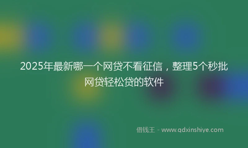 2025年最新哪一个网贷不看征信，整理5个秒批网贷轻松贷的软件
