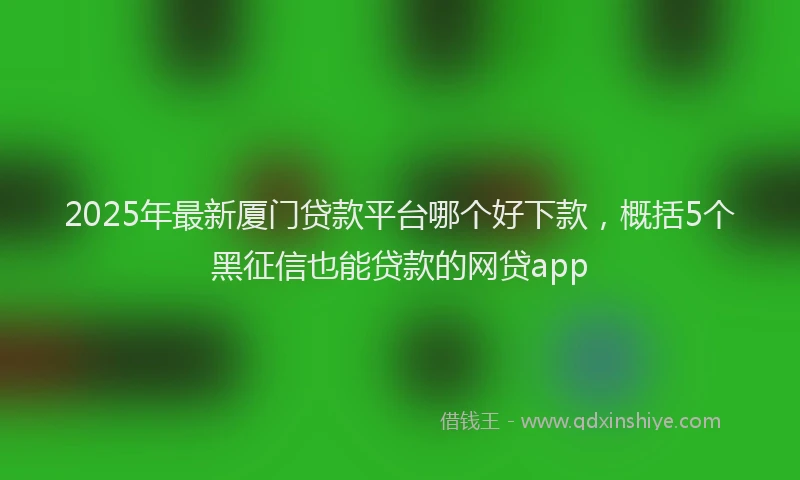 2025年最新厦门贷款平台哪个好下款，概括5个黑征信也能贷款的网贷app