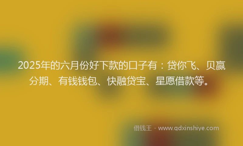 2025年的六月份好下款的口子有：贷你飞、贝赢分期、有钱钱包、快融贷宝、星愿借款等。