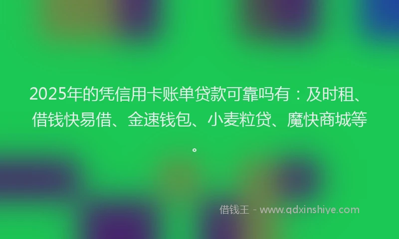 2025年的凭信用卡账单贷款可靠吗有：及时租、借钱快易借、金速钱包、小麦粒贷、魔快商城等。