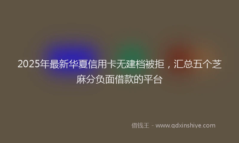 2025年最新华夏信用卡无建档被拒，汇总五个芝麻分负面借款的平台