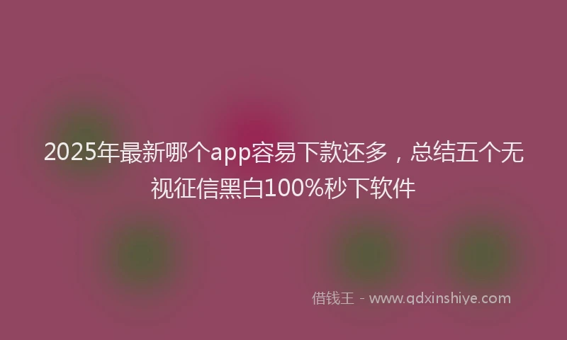 2025年最新哪个app容易下款还多，总结五个无视征信黑白100%秒下软件