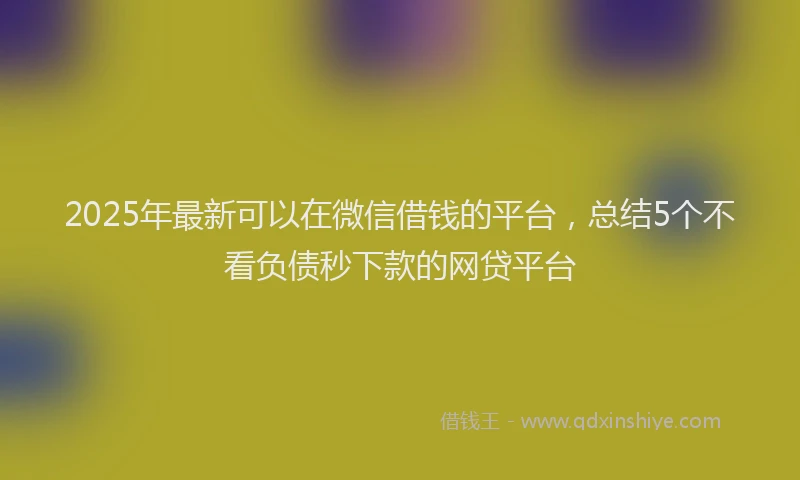 2025年最新可以在微信借钱的平台，总结5个不看负债秒下款的网贷平台