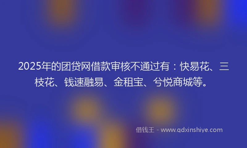 2025年的团贷网借款审核不通过有：快易花、三枝花、钱速融易、金租宝、兮悦商城等。