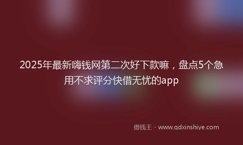 2025年最新嗨钱网第二次好下款嘛，盘点5个急用不求评分快借无忧的app