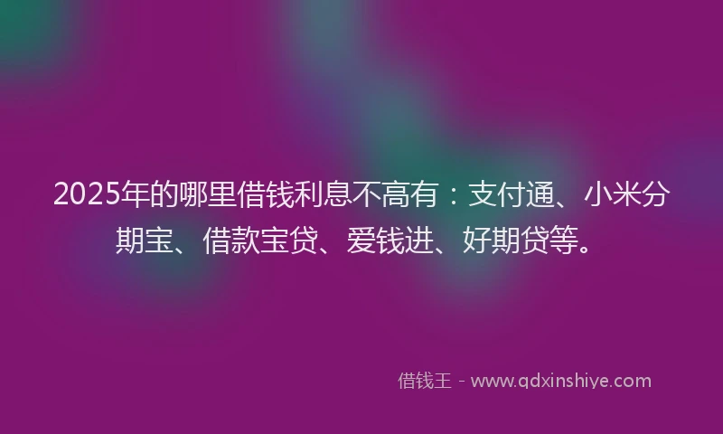 2025年的哪里借钱利息不高有：支付通、小米分期宝、借款宝贷、爱钱进、好期贷等。