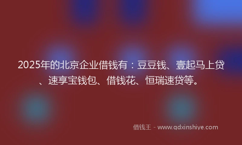 2025年的北京企业借钱有：豆豆钱、壹起马上贷、速享宝钱包、借钱花、恒瑞速贷等。