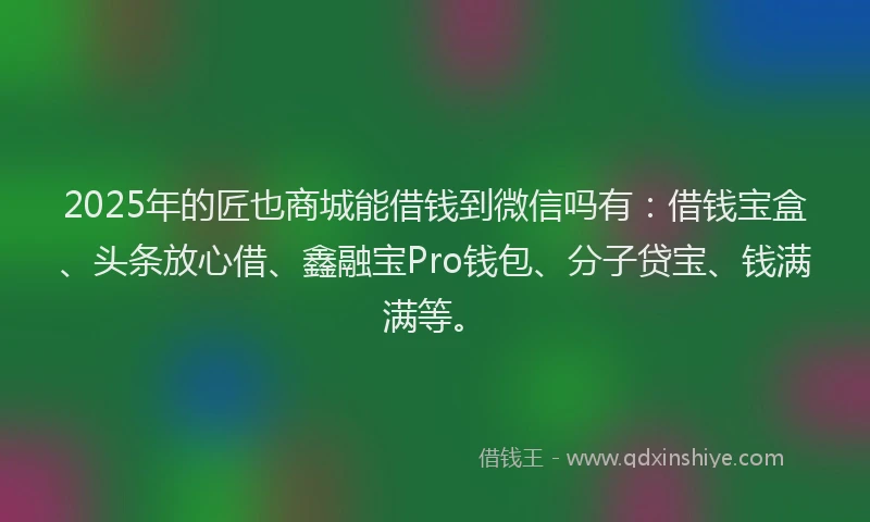 2025年的匠也商城能借钱到微信吗有：借钱宝盒、头条放心借、鑫融宝Pro钱包、分子贷宝、钱满满等。