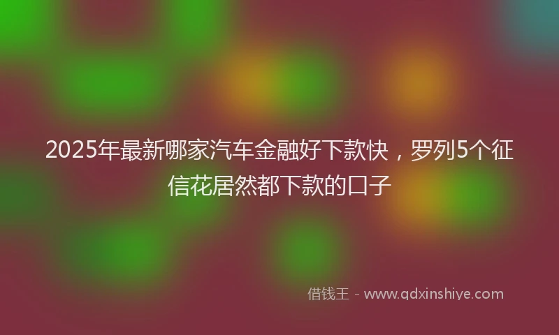 2025年最新哪家汽车金融好下款快，罗列5个征信花居然都下款的口子