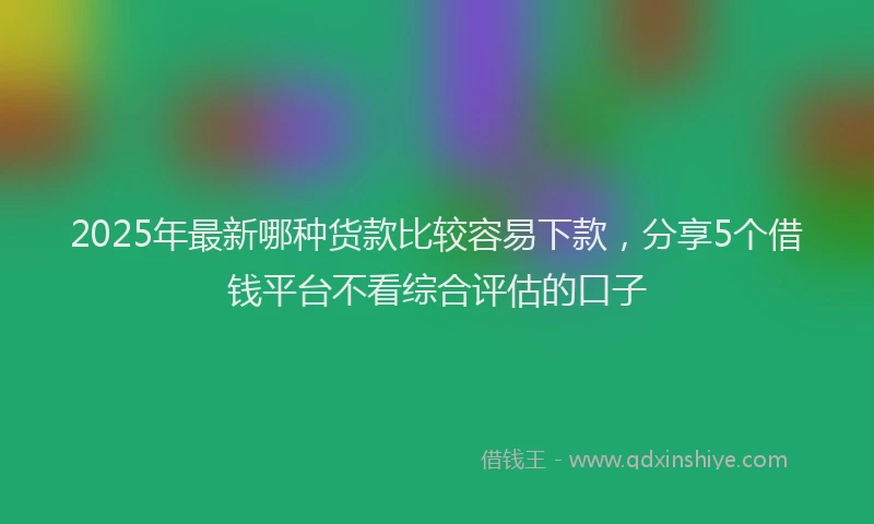 2025年最新哪种货款比较容易下款，分享5个借钱平台不看综合评估的口子