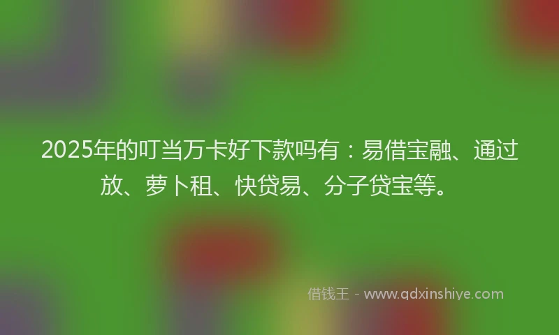 2025年的叮当万卡好下款吗有：易借宝融、通过放、萝卜租、快贷易、分子贷宝等。