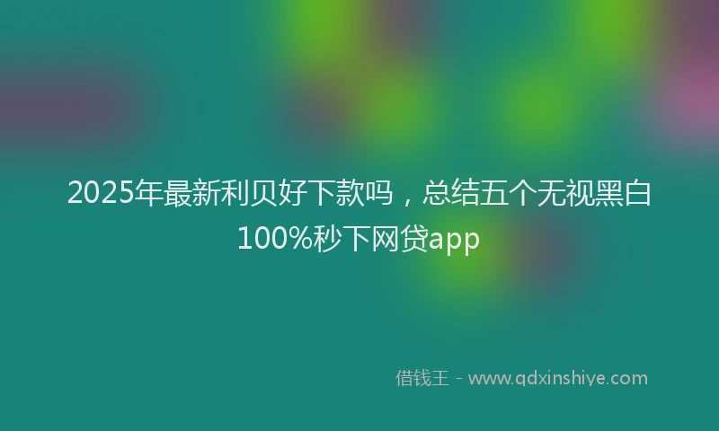 2025年最新利贝好下款吗，总结五个无视黑白100%秒下网贷app