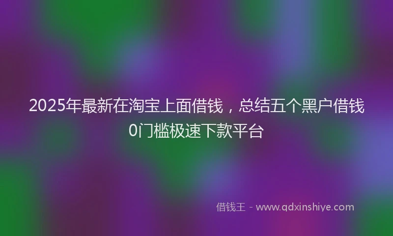 2025年最新在淘宝上面借钱，总结五个黑户借钱0门槛极速下款平台