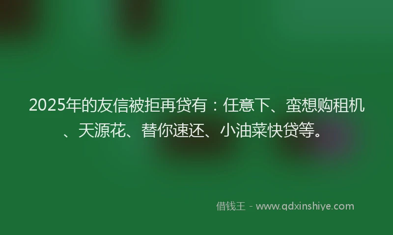 2025年的友信被拒再贷有：任意下、蛮想购租机、天源花、替你速还、小油菜快贷等。