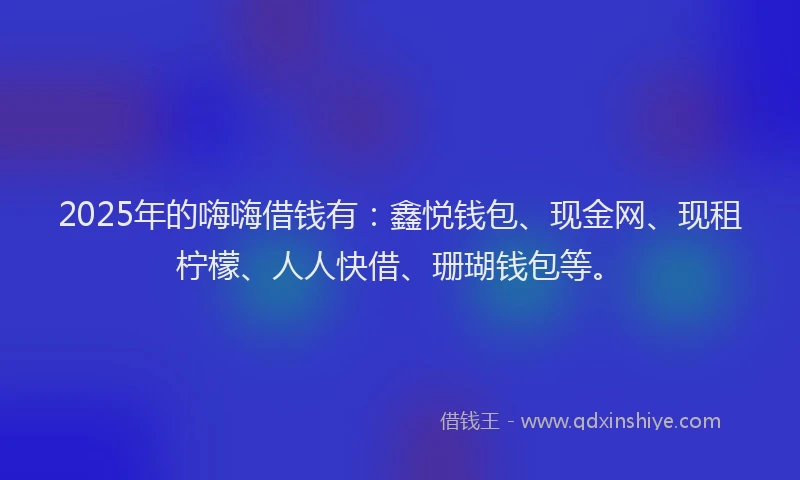 2025年的嗨嗨借钱有：鑫悦钱包、现金网、现租柠檬、人人快借、珊瑚钱包等。