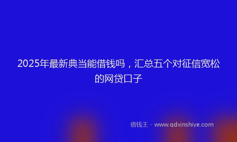 2025年最新典当能借钱吗，汇总五个对征信宽松的网贷口子
