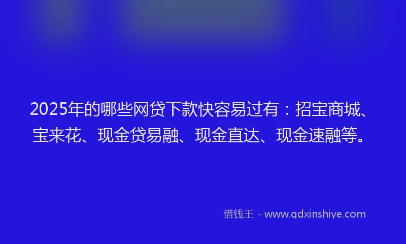 2025年的哪些网贷下款快容易过有：招宝商城、宝来花、现金贷易融、现金直达、现金速融等。