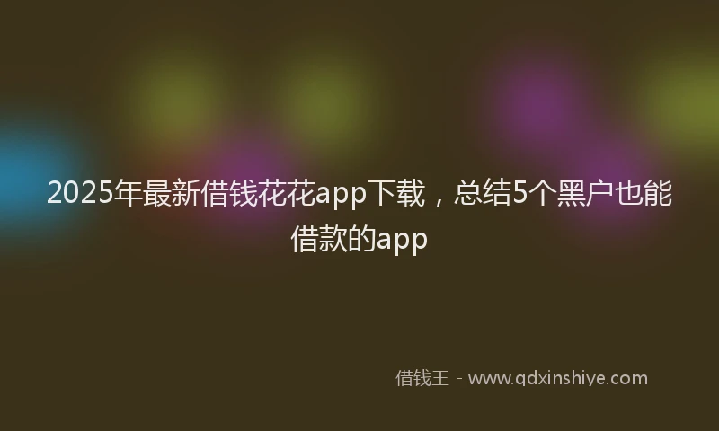 2025年最新借钱花花app下载，总结5个黑户也能借款的app