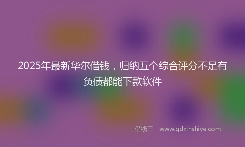 2025年最新华尔借钱，归纳五个综合评分不足有负债都能下款软件