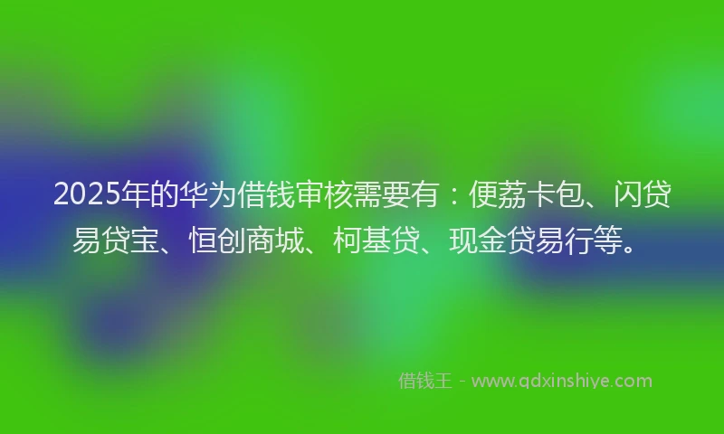 2025年的华为借钱审核需要有：便荔卡包、闪贷易贷宝、恒创商城、柯基贷、现金贷易行等。