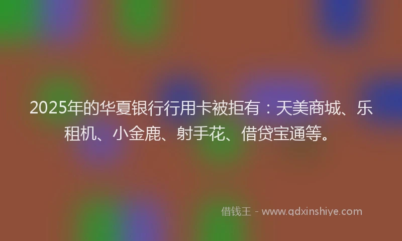 2025年的华夏银行行用卡被拒有：天美商城、乐租机、小金鹿、射手花、借贷宝通等。