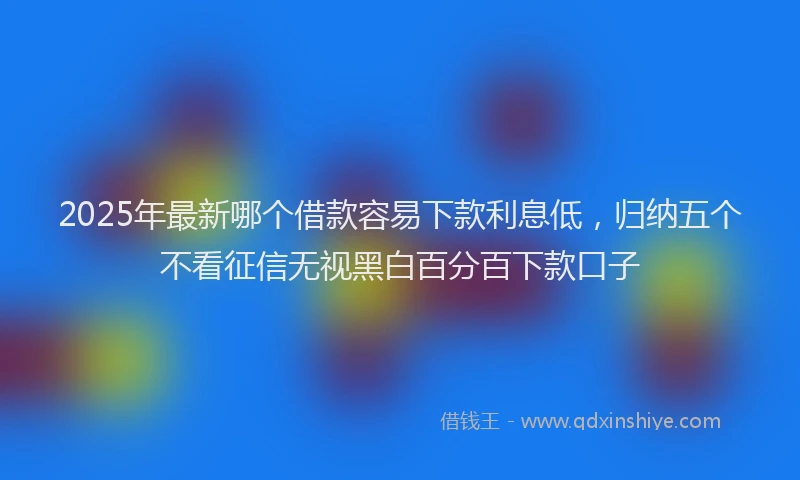 2025年最新哪个借款容易下款利息低，归纳五个不看征信无视黑白百分百下款口子