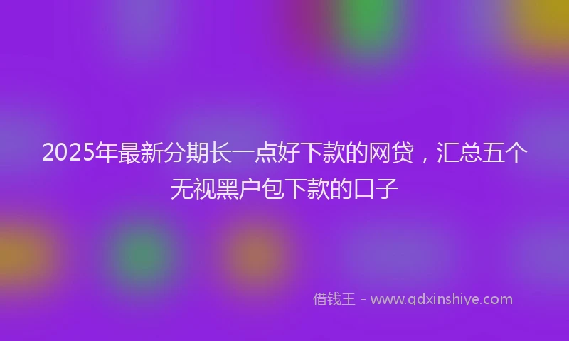 2025年最新分期长一点好下款的网贷，汇总五个无视黑户包下款的口子