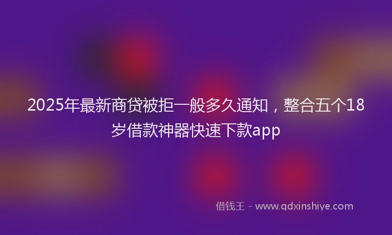 2025年最新商贷被拒一般多久通知，整合五个18岁借款神器快速下款app