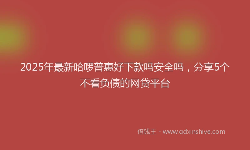2025年最新哈啰普惠好下款吗安全吗，分享5个不看负债的网贷平台
