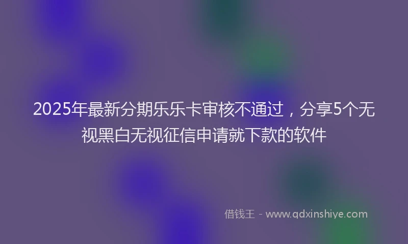 2025年最新分期乐乐卡审核不通过，分享5个无视黑白无视征信申请就下款的软件